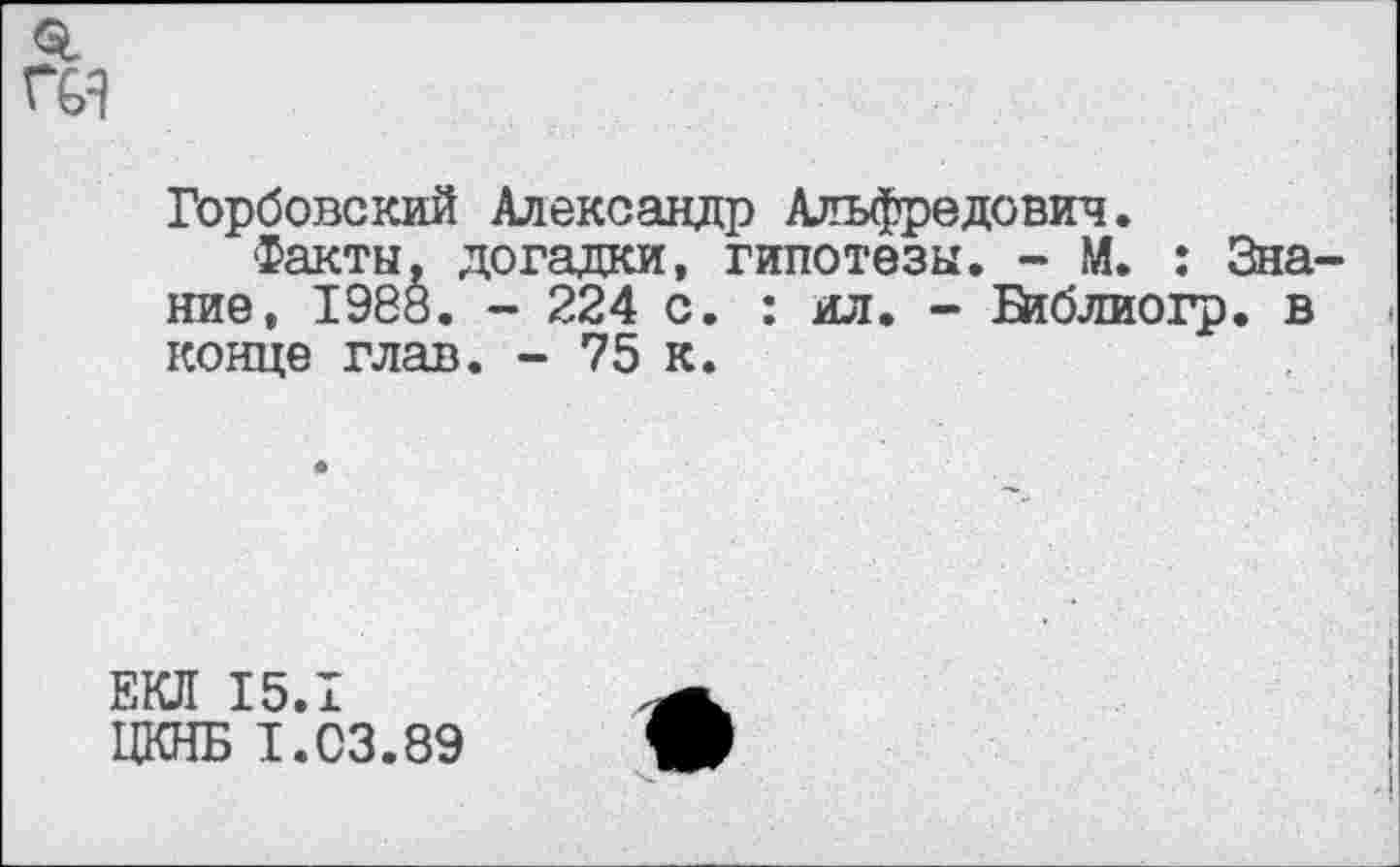 ﻿Горбовский Александр Альфредович.
Факты, догадки, гипотезы. - М. : Знание, 1988. - 224 с. : ил. - Ейблиогр. в конце глав. - 75 к.
ЕКЛ 15.1
ЦКНБ 1.03.89